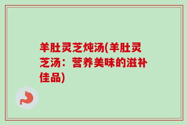 羊肚灵芝炖汤(羊肚灵芝汤：营养美味的滋补佳品)