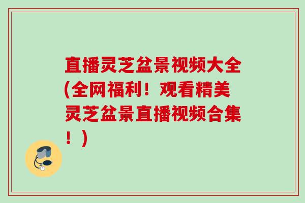 直播灵芝盆景视频大全(全网福利！观看精美灵芝盆景直播视频合集！)