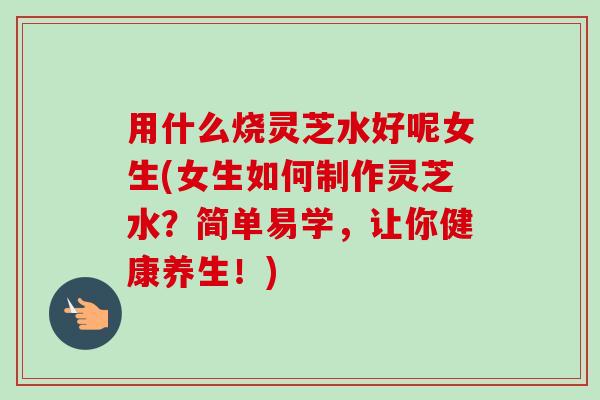 用什么烧灵芝水好呢女生(女生如何制作灵芝水？简单易学，让你健康养生！)