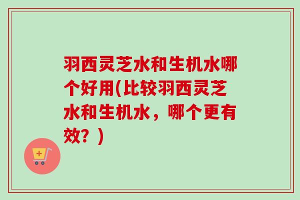 羽西灵芝水和生机水哪个好用(比较羽西灵芝水和生机水，哪个更有效？)