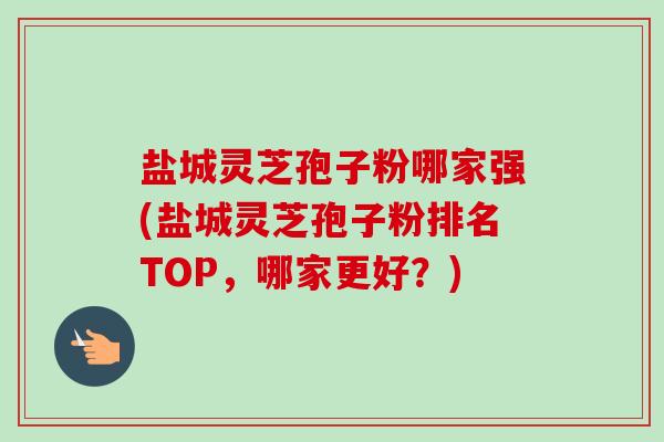 盐城灵芝孢子粉哪家强(盐城灵芝孢子粉排名TOP，哪家更好？)