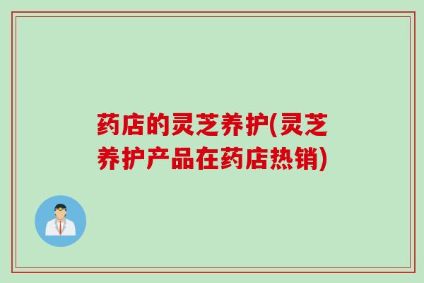 药店的灵芝养护(灵芝养护产品在药店热销)
