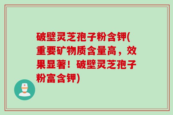 破壁灵芝孢子粉含钾(重要矿物质含量高，效果显著！破壁灵芝孢子粉富含钾)