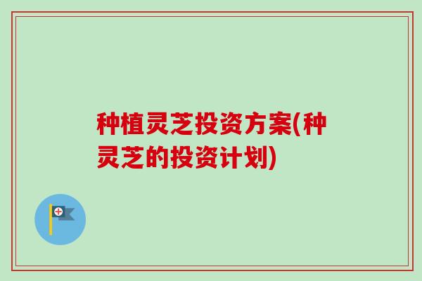 种植灵芝投资方案(种灵芝的投资计划)