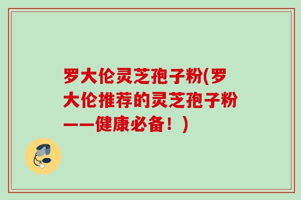 罗大伦灵芝孢子粉(罗大伦推荐的灵芝孢子粉——健康必备！)