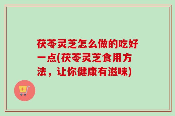 茯苓灵芝怎么做的吃好一点(茯苓灵芝食用方法，让你健康有滋味)