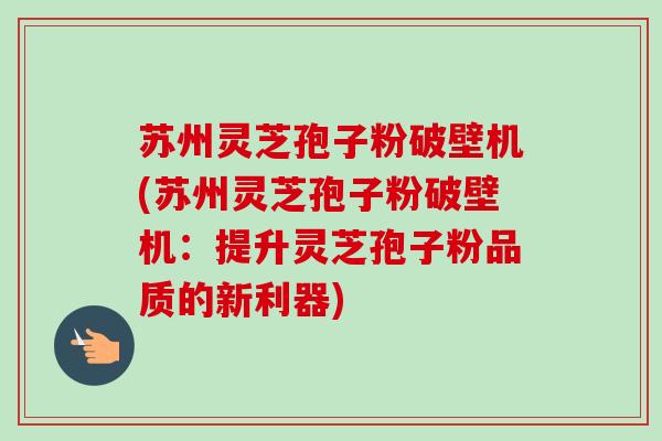 苏州灵芝孢子粉破壁机(苏州灵芝孢子粉破壁机：提升灵芝孢子粉品质的新利器)