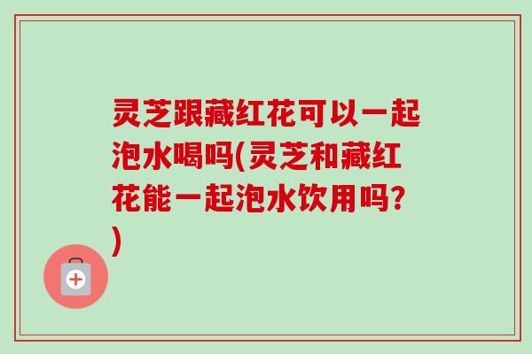 灵芝跟藏红花可以一起泡水喝吗(灵芝和藏红花能一起泡水饮用吗？)