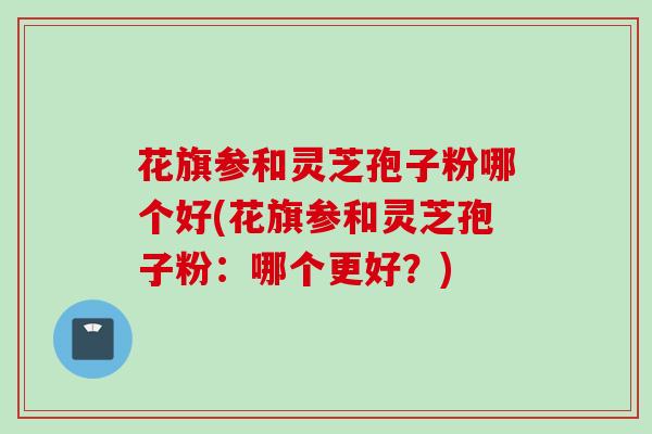 花旗参和灵芝孢子粉哪个好(花旗参和灵芝孢子粉：哪个更好？)