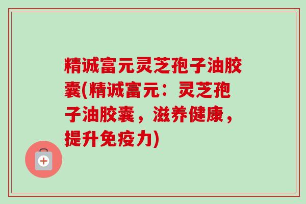 精诚富元灵芝孢子油胶囊(精诚富元：灵芝孢子油胶囊，滋养健康，提升免疫力)