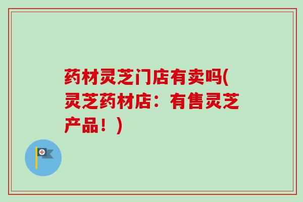 药材灵芝门店有卖吗(灵芝药材店:有售灵芝产品!) 药材灵芝门店有卖吗(灵芝药材店:有售灵芝产品!)