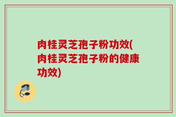 肉桂灵芝孢子粉功效(肉桂灵芝孢子粉的健康功效)