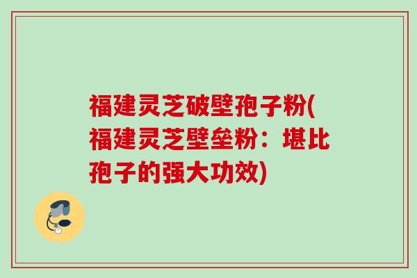 福建灵芝破壁孢子粉(福建灵芝壁垒粉：堪比孢子的强大功效)