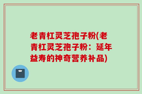 老青杠灵芝孢子粉(老青杠灵芝孢子粉：延年益寿的神奇营养补品)