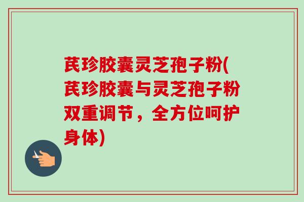 芪珍胶囊灵芝孢子粉(芪珍胶囊与灵芝孢子粉双重调节，全方位呵护身体)