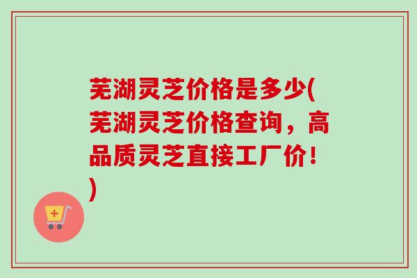 芜湖灵芝价格是多少(芜湖灵芝价格查询，高品质灵芝直接工厂价！)