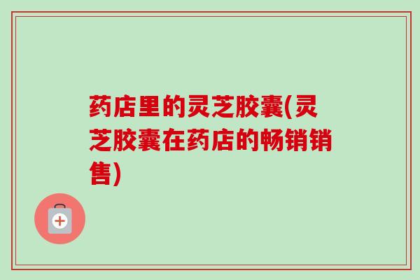 药店里的灵芝胶囊(灵芝胶囊在药店的畅销销售)