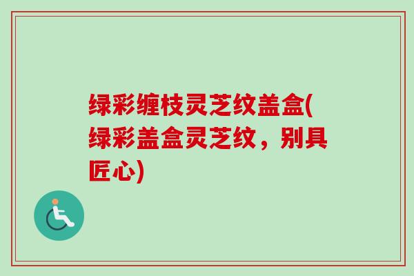 绿彩缠枝灵芝纹盖盒(绿彩盖盒灵芝纹,别具匠心) 绿彩缠枝灵芝纹盖盒(绿彩盖盒灵芝纹,别具匠心)