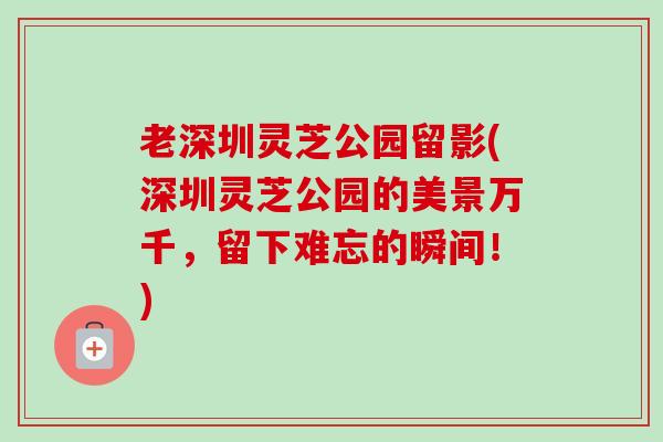 老深圳灵芝公园留影(深圳灵芝公园的美景万千，留下难忘的瞬间！)
