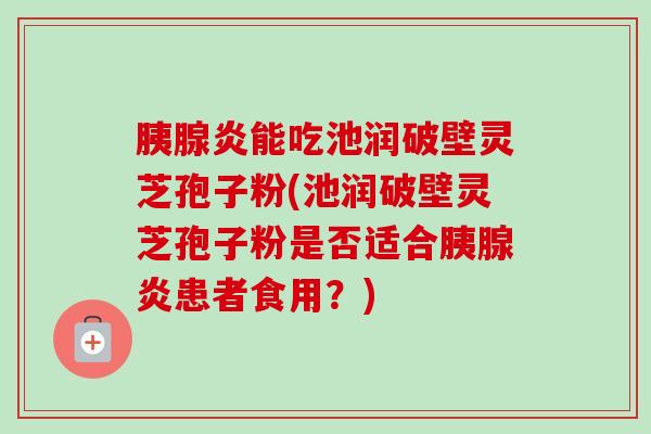 胰腺炎能吃池润破壁灵芝孢子粉(池润破壁灵芝孢子粉是否适合胰腺炎患者食用？)