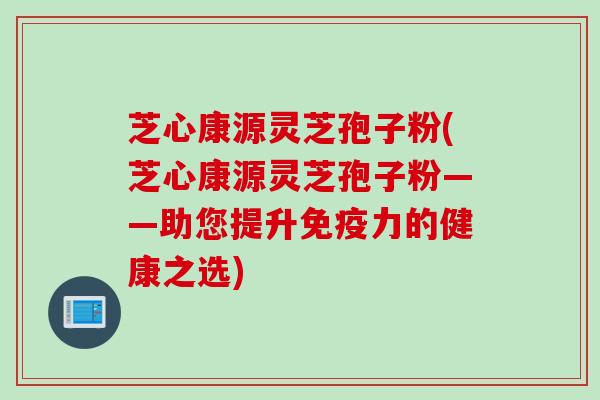 芝心康源灵芝孢子粉(芝心康源灵芝孢子粉——助您提升免疫力的健康之选)