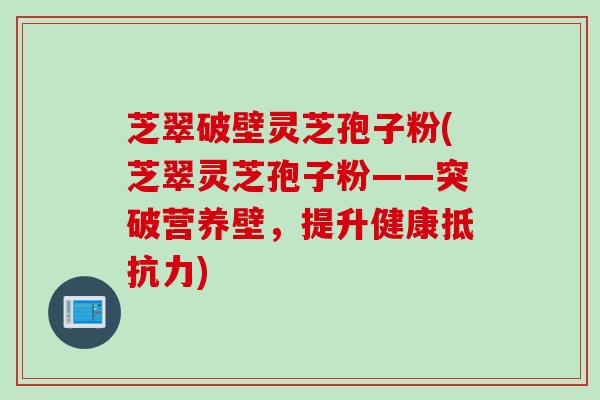 芝翠破壁灵芝孢子粉(芝翠灵芝孢子粉——突破营养壁，提升健康抵抗力)