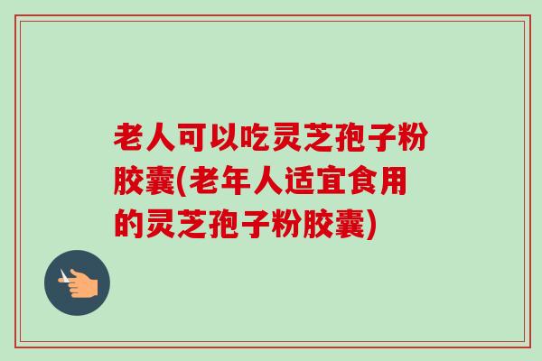 老人可以吃灵芝孢子粉胶囊(老年人适宜食用的灵芝孢子粉胶囊)