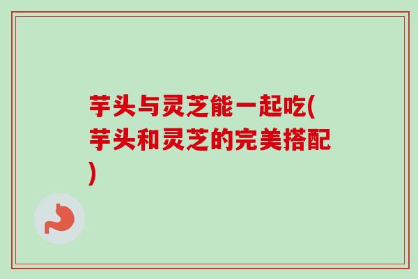 芋头与灵芝能一起吃(芋头和灵芝的完美搭配)
