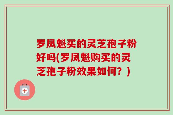 罗凤魁买的灵芝孢子粉好吗(罗凤魁购买的灵芝孢子粉效果如何？)