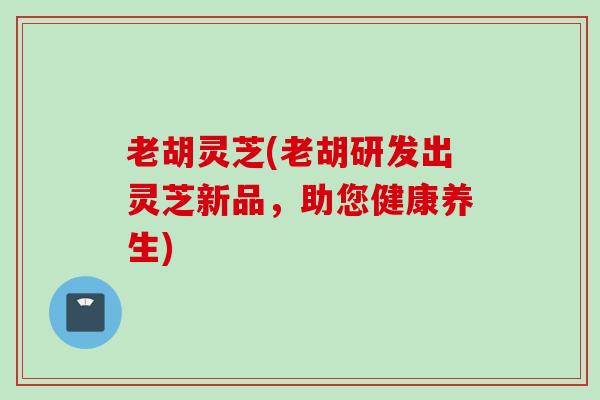 老胡灵芝(老胡研发出灵芝新品,助您健康养生) 老胡灵芝(老胡研发出灵芝新品,助您健康养生)