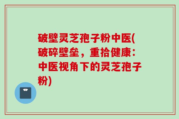 破壁灵芝孢子粉中医(破碎壁垒,重拾健康:中医视角下的灵芝孢子粉) 破壁灵芝孢子粉中医(破碎壁垒,重拾健康:中医视角下的灵芝孢子粉)