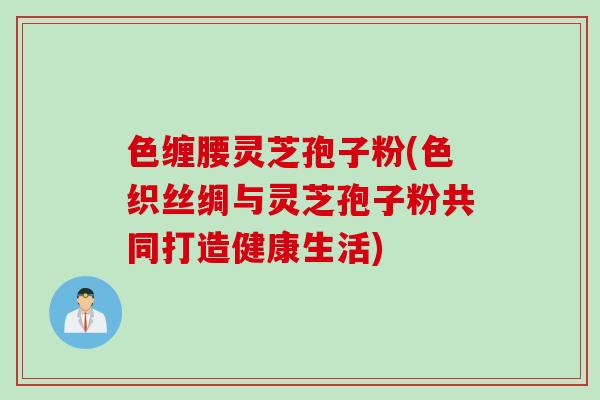 色缠腰灵芝孢子粉(色织丝绸与灵芝孢子粉共同打造健康生活)