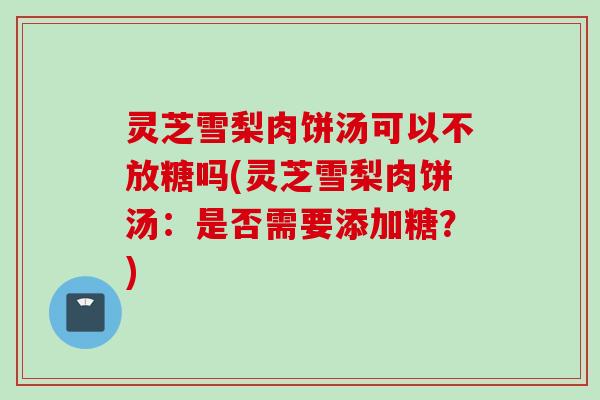 灵芝雪梨肉饼汤可以不放糖吗(灵芝雪梨肉饼汤：是否需要添加糖？)