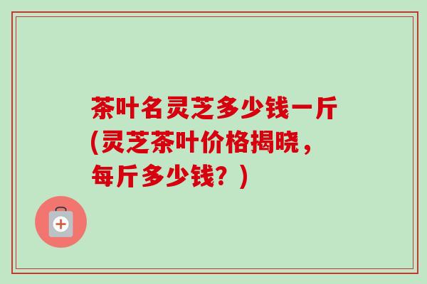 茶叶名灵芝多少钱一斤(灵芝茶叶价格揭晓，每斤多少钱？)