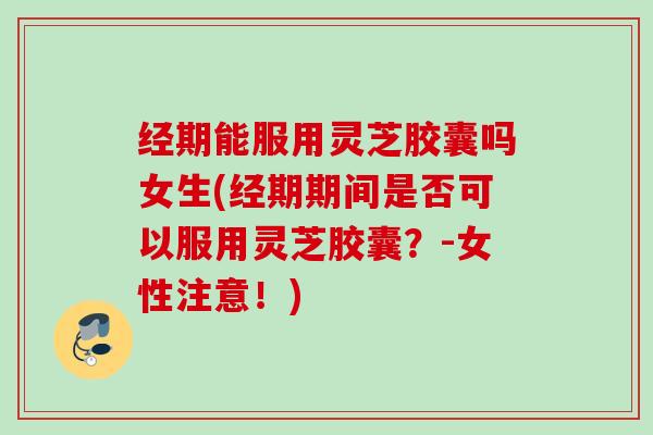 经期能服用灵芝胶囊吗女生(经期期间是否可以服用灵芝胶囊？-女性注意！)