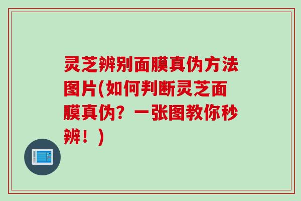 灵芝辨别面膜真伪方法图片(如何判断灵芝面膜真伪?一张图教你秒辨!) 灵芝辨别面膜真伪方法图片(如何判断灵芝面膜真伪?一张图教你秒辨!)