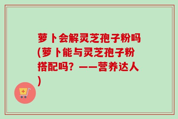 萝卜会解灵芝孢子粉吗(萝卜能与灵芝孢子粉搭配吗？——营养达人)