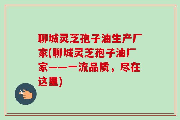 聊城灵芝孢子油生产厂家(聊城灵芝孢子油厂家——一流品质，尽在这里)
