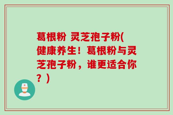 葛根粉 灵芝孢子粉(健康养生！葛根粉与灵芝孢子粉，谁更适合你？)
