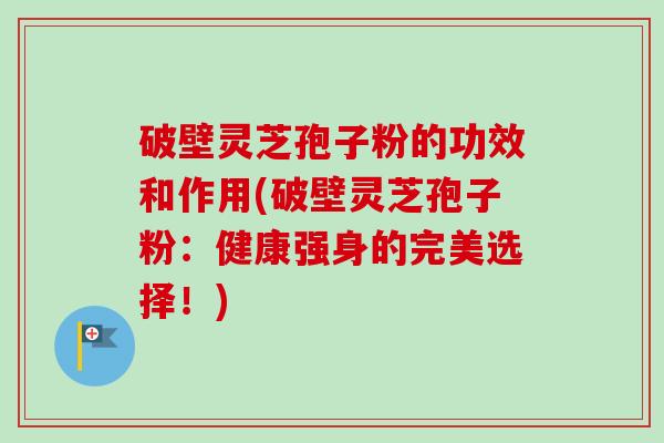 破壁灵芝孢子粉的功效和作用(破壁灵芝孢子粉：健康强身的完美选择！)