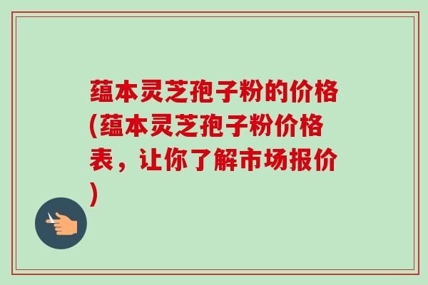 蕴本灵芝孢子粉的价格(蕴本灵芝孢子粉价格表，让你了解市场报价)