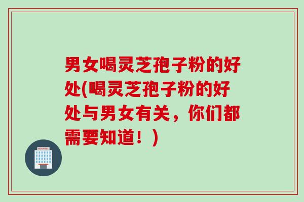 男女喝灵芝孢子粉的好处(喝灵芝孢子粉的好处与男女有关，你们都需要知道！)