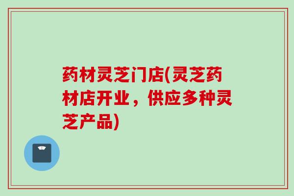 药材灵芝门店(灵芝药材店开业，供应多种灵芝产品)