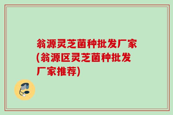 翁源灵芝菌种批发厂家(翁源区灵芝菌种批发厂家推荐)