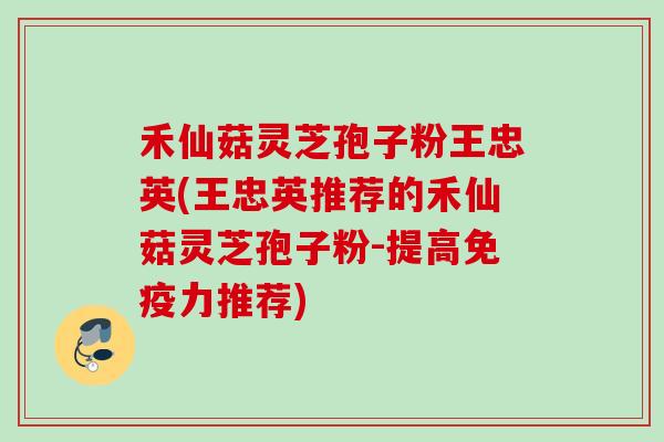 禾仙菇灵芝孢子粉王忠英(王忠英推荐的禾仙菇灵芝孢子粉-提高免疫力推荐)