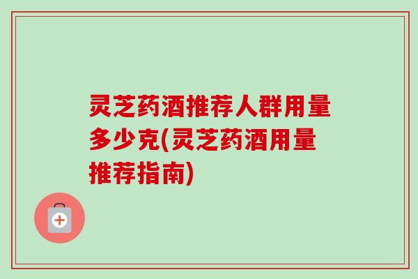 灵芝药酒推荐人群用量多少克(灵芝药酒用量推荐指南)