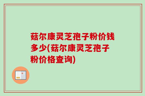 菇尔康灵芝孢子粉价钱多少(菇尔康灵芝孢子粉价格查询)