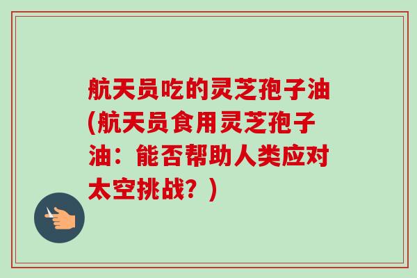 航天员吃的灵芝孢子油(航天员食用灵芝孢子油：能否帮助人类应对太空挑战？)