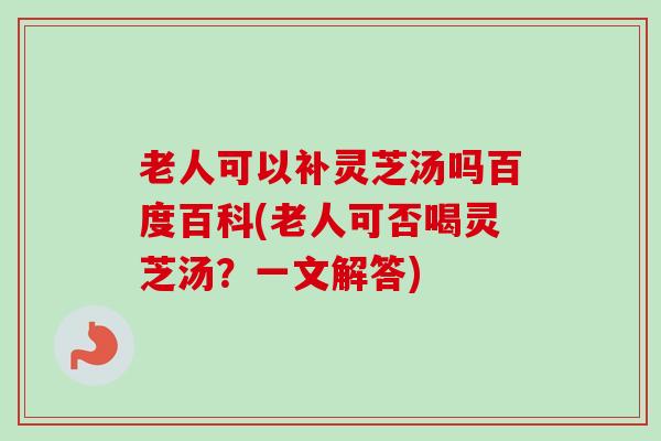 老人可以补灵芝汤吗百度百科(老人可否喝灵芝汤？一文解答)