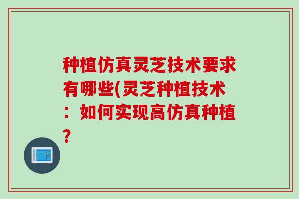 种植仿真灵芝技术要求有哪些(灵芝种植技术：如何实现高仿真种植？